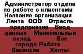 Администратор отдела по работе с клиентами › Название организации ­ Лента, ООО › Отрасль предприятия ­ Ввод данных › Минимальный оклад ­ 21 000 - Все города Работа » Вакансии   . Ханты-Мансийский,Радужный г.